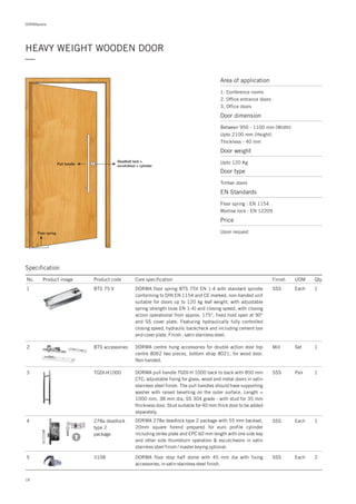 DORMApedia
HEAVY WEIGHT WOODEN DOOR
—
18
Area of application
1. Conference rooms
2. Office entrance doors
3. Office doors
Door dimension
Between 950 - 1100 mm (Width)
Upto 2100 mm (Height)
Thickness - 40 mm
Door type
Timber doors
EN Standards
Floor spring : EN 1154
Mortise lock : EN 12209
Price
Upon request
Door weight
Upto 120 Kg
Floor spring
Deadbolt lock +
escutcheon + cylinder
Pull handle
Specification
No. Product image Product code Core specification
1
Finish UOM Qty.
BTS 75 V SSS Each 1
2 BTS accessories Mill Set 1DORMA centre hung accessories for double action door top
centre 8062 two pieces, bottom strap 8021, for wood door.
Non handed.
3 TGDI-H1000 SSS Pair 1DORMA pull handle TGDI-H 1000 back to back with 850 mm
CTC, adjustable fixing for glass, wood and metal doors in satin
stainless steel finish. The pull handles should have supporting
washer with raised bevelling on the outer surface. Length =
1000 mm, 38 mm dia, SS 304 grade - with stud for 35 mm
thickness door. Stud suitable for 40 mm thick door to be added
separately.
4 278a deadlock
type 2
package
SSS Each 1DORMA 278a deadlock type 2 package with 55 mm backset,
20mm square forend prepared for euro profile cylinder
including strike plate and EPC 60 mm length with one side key
and other side thumbturn operation & escutcheons in satin
stainless steel finish / master keying optional.
DORMA f EN 1-4loor spring BTS 75V with standard spindle
conforming to DIN EN 1154 and CE marked, non-handed unit
suitable for doors up to 120 kg leaf weight, with adjustable
spring strength (size EN 1-4) and closing speed, with closing
action operational from approx. 175°, fixed hold open at 90°
and SS cover plate. Featuring hydraulically fully controlled
closing speed, hydraulic backcheck and including cement box
and cover plate. Finish : satin stainless steel.
5 3108 2DORMA floor stop half dome with 45 mm dia with fixing
accessories, in satin stainless steel finish.
SSS Each
 