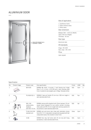 PRODUCT HANDBOOK
ALUMINIUM DOOR
—
19DORMA
Area of application
1. Conference rooms
2. Office entrance doors
3. Office doors
Door dimension
Between 950 - 1100 mm (Width)
Upto 2100 mm (Height)
Thickness - 45 mm
Door type
Aluminium door
EN standards
Hinge : EN 1935
Door closer : EN 1154
Price
Upon request
Pull Handle
Narrow Stile Deadbolt Lock +
Escutcheon + Cylinder
Door Closer
Specification
No. Product image Product code Core specification
1
2
3
Finish UOM Qty.
BB 4330
TG 9300 EQ -S
NDL 100
narrow profile
deadlock
with EPC 70 mm
SSS Each 3
SSS Pair 1
Set 1
DORMA BB 4330, 5 knuckle, 2 ball bearing butt hinges
Size 4" x 3" x 3 mm, in SS 304 and in satin stainless steel
finish. Suitable for door weights upto 120kgs. Template drilled.
DORMA C type pull handle 25 mm dia x 300 mm length in
satin stainless steel finish.
DORMA narrow profile deadlock with 25mm backset, 20 mm
square forend prepared for euro profile cylinder including
strike plate and EPC 70 mm length both side key operation &
escutcheons in satin stainless steel finish.
4 TS 68, EN 2/3/4
standard arm
Silver Each 1DORMA rack and pinion door closer with selectable closing
force EN 2 / 3 / 4 ; adjustable closing & latching speed with two
independent valves. Non-handed in silver finish.
5 3108 1DORMA floor stop half dome with 45 mm dia with fixing
accessories, in satin stainless steel finish.
SSS Each
SSS
 