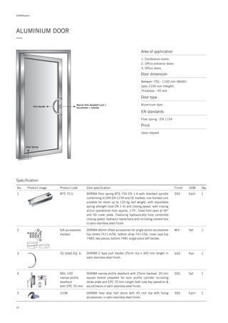 DORMApedia
20
ALUMINIUM DOOR
—
Area of application
1. Conference rooms
2. Office entrance doors
3. Office doors
Door dimension
Between 750 - 1100 mm (Width)
Upto 2100 mm (Height)
Thickness - 45 mm
Door type
Aluminium door
EN standards
Price
Floor spring : EN 1154
Upon request
Pull Handle
Narrow Stile Deadbolt Lock +
Escutcheon + Cylinder
Floor Spring
Specification
No. Product image Product code Core specification
1
Finish UOM Qty.
BTS 75 V SSS Each 1
2 S/A accessories
handed
Mill Set 1DORMA 36mm offset accessories for single action accessories
top centre 7411 K/56, bottom strap 7411/56, cover caps top
7483, two pieces, bottom 7481 single piece left hander.
DORMA f EN 1-4loor spring BTS 75V with standard spindle
conforming to DIN EN 1154 and CE marked, non-handed unit
suitable for doors up to 120 kg leaf weight, with adjustable
spring strength (size EN 1-4) and closing speed, with closing
action operational from approx. 175°, fixed hold open at 90°
and SS cover plate. Featuring hydraulically fully controlled
closing speed, hydraulic backcheck and including cement box
in satin stainless steel finish.
3 TG 9300 EQ -S SSS Pair 1DORMA C type pull handle 25mm dia x 300 mm length in
satin stainless steel finish.
4 NDL 100
narrow profile
deadlock
with EPC 70 mm
Set 1DORMA narrow profile deadlock with 25mm backset, 20 mm
square forend prepared for euro profile cylinder including
strike plate and EPC 70 mm Length both side key operation &
escutcheons in satin stainless steel finish.
SSS
5 3108 1DORMA floor stop half dome with 45 mm dia with fixing
accessories, in satin stainless steel finish.
SSS Each
 