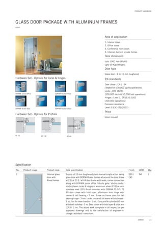 PRODUCT HANDBOOK
21DORMA
GLASS DOOR PACKAGE WITH ALUMINUM FRAMES
—
Area of application
1. Interior doors
2. Office doors
3. Conference room doors
4. Internal doors in private homes
Door dimension
upto 1000 mm (Width)
upto 60 Kgs (Weight)
Door type
Glass door - 8 to 10 mm toughened
EN standards
Price
Door closer : EN 1154
(Tested for 500,000 cycles operations)
Locks : DIN 18251
(200,000 latch & 50,000 bolt operations)
Hinges : Level 7, EN1935:2002
(200.000 operations)
Corrosion resistance :
Level 3 (EN1670:2007)
Upon request
Specification
No. Product image Product code Core specification
1
Finish UOM Qty.
Internal glass
door with
Alexa frames
SSS /
EV1
Set 1Supply of 10 mm toughened plain manual single action swing
glass door with DORMA Alexa frames all around the door. Alexa
at 23 / at 23 E / at 44 door frame with seals, corner connectors
along with DORMA junior office / studio gala / studio rondo /
studio classic locks & hinges in aluminum silver (EV1) or satin
stainless steel (SSS) finish mounted with DORMA TS 92 / TS
89 door closer with hold open, aluminum door hinge with
sleeve & ball bearing - 3 nos. Screw on frame pivot for ball
bearing hinge - 3 nos. Locks prepared for levers without roses -
1 no. Set for lever handle - 1 set. Euro profile cylinder 60 mm
with both side key - 1 no. Door closer with hold open & slide arm
(EN3)- 1 no. The above work complete in all respect as per
approved drawings and to the satisfaction of engineer-in-
charge / architect / consultant.
DORMA Junior Office
DORMA Studio Gala
DORMA Studio Rondo
DORMA Studio Classic
AT 23 AT 23E AT 44
Hardware Set - Options for Profiles
Hardware Set - Options for locks & hinges
 