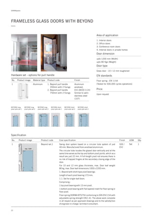 DORMApedia
22
FRAMELESS GLASS DOORS WITH BEYOND
—
Area of application
1. Interior doors
2. Office doors
3. Conference room doors
4. Internal doors in private homes
Door dimension
upto 1200 mm (Width)
upto 80 Kgs (Weight)
Door type
Glass door - 10 / 12 mm toughened
EN standards
Floor spring : EN 1154
(Tested for 500,000 cycles operations)
Price
Upon request
Specification
Aluminum
anodized,
EV1-DECO (114)
Similar to satin
stainless steel
(107)
Hardware set - options for pull handle
No. Product image Material type Product code
1
Finish
Aluminum 1. Beyond pull handle
350mm with 2 fixings
2. Beyond pull handle
750mm with 2 fixings
BEYOND short
pivot pole set.1
BEYOND short
pivot pole set.2
BEYOND short
pivot pole set.3
BEYOND long
pivot pole set.1
BEYOND long
pivot pole set.2
BEYOND long
pivot pole set.3
No. Product image Product code Core specification
1
Finish UOM Qty.
Beyond set.1 SSS /
EV1
Set 1Swing door system based on a circular tube system of just
40 mm. Manufactured from anodised aluminium.
The circular tube locates the glazed door vertically and at the
same time serves as the top and bottom pivot points, which as a
result are just 22 mm. A full-length pivot rod ensures there is
no risk of trapped fingers at the secondary closing edge of the
door.
For 10 and 12 mm glass thickness, max. Door leaf weight
80 kg, max. Door leaf dimensions 1000 x 2200 mm.
1. Beyond with short-type pivot bearings.
Length of each pivot bearing 173 mm.
1.1. Set for single-leaf doors
Comprising :
1 top pivot bearing with 15 mm pivot.
1 bottom pivot bearing with flat tapered insert for floor spring or
floor pivot.
Floor spring DORMA BTS75V conforming to DIN EN1154 with
adjustable spring strength EN(1-4). The above work complete
in all respect as per approved drawings and to the satisfaction
of engineer-in-charge / architect consultant.
 