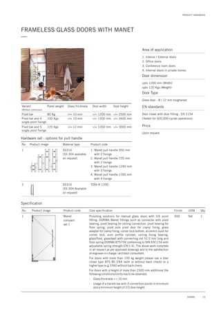 PRODUCT HANDBOOK
23DORMA
FRAMELESS GLASS DOORS WITH MANET
—
Area of application
1. Interior / External doors
2. Office doors
3. Conference room doors
4. Internal doors in private homes
Door dimension
upto 1200 mm (Width)
upto 120 Kgs (Weight)
Door Type
Glass door - 8 / 12 mm toughened
EN standards
Price
Door closer with door fitting : EN 1154
(Tested for 500,000 cycles operations)
Upon request
Specification
No. Product image Product code Core specification
1
Finish UOM Qty.
Manet
compact
set 1
SSS Set 1Providing solutions for manual glass doors with S/S point
fitting. DORMA Manet fittings such as connector with pivot
bearing, pivot bearing for ceiling connection, pivot bearing for
floor spring, pivot pole pivot door for clamp fixing, glass
adapter for clamp fixing, corner lock bottom, eccentric bush for
cornet lock, euro profile cylinder, ceiling fixing bearing,
glass/floor, glass/wall with connecting rod 52.5 mm long and
floor spring DORMA BTS75V conforming to DIN EN1154 with
adjustable spring strength EN(1-4). The above work complete
in all respect as per approved drawings and to the satisfaction
of engineer-in-charge / architect consultant.
For doors with more than 100 kg weight please use a door
closer type BTS 80 EN4 (with or without back check) or a
higher type (e.g. EN6) without back check.
For doors with a height of more than 2500 mm additional the
following conditions/limits has to be observed:
- Glass thickness > = 10 mm
- Usage of a handle bar with 3 connection points in minimum
and a minimum height of 2/3 door height.
Variant
(Without continuous)
Panel weight Glass thickness
Pivot bar
Pivot bar and 4
single point fixings
Pivot bar and 5
single point fixings
Door width
80 Kg
100 Kgs
120 Kgs
>/= 10 mm
>/= 10 mm
>/= 12 mm
Door height
>/= 1200 mm
>/= 1200 mm
>/= 1200 mm
>/= 2500 mm
>/= 2600 mm
>/= 3000 mm
Hardware set - options for pull handle
No. Product image
1
Material type
SS316
(SS 304 available
on request)
Product code
1. Manet pull handle 350 mm
with 2 fixings
2. Manet pull handle 720 mm
with 2 fixings
3. Manet pull handle 1240 mm
with 3 fixings
4. Manet pull handle 1760 mm
with 4 fixings
SS316
(SS 304 Available
on request)
TDGI-H 12002
 