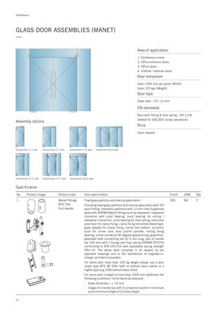 DORMApedia
24
GLASS DOOR ASSEMBLIES (MANET)
—
Area of application
1. Conference rooms
2. Office entrance doors
3. Office doors
4. Internal / external doors
Door dimension
Upto 1200 mm per panel (Width)
Upto 120 kgs (Weight)
Door type
Glass door - 10 / 12 mm
EN standards
Price
Door with fitting & floor spring : EN 1154
(tested for 500,000 cycles operations)
Upon request
Specification
Assembly options
Construction 1 (1 set) Construction 2 (1 set)
Construction 12 (1 set) Construction 18 (2 sets)
Construction 5 (2 sets)
Construction 15 (1 set)
Construction 8 (2 sets)
No. Product image Product code Core specification
1
Finish UOM Qty.
Manet fittings,
BTS 75V,
Pull handle
SSS Set 2Fixed glass partition and manual glass doors :
Providing fixed glass partition and manual glass doors with S/S
point fitting: frameless partitions with 12 mm clear toughened
glass with DORMA Manet fittings such as overpanel / sidepanel
connector with pivot bearing, pivot bearing for ceiling /
overpanel connection, pivot bearing for floor spring, pivot pole
pivot door for clamp fixing, clamp fixing horizontal sleeve type,
glass adapter for clamp fixing, corner lock bottom, eccentric
bush for corner lock, euro profile cylinder, ceiling fixing
bearing, corner connector 90 degrees glass/ceiling, glass/floor,
glass/wall with connecting rod 52.5 mm long, pair of handle
bar 350 mm with 2 fixings and floor spring DORMA BTS75V
conforming to DIN EN1154 with adjustable spring strength
EN(1-4). The above work complete in all respect as per
approved drawings and to the satisfaction of engineer-in-
charge / architect consultant.
For doors with more than 100 kg weight please use a door
closer type BTS 80 EN4 (with or without back check) or a
higher type (e.g. EN6) without back check.
For doors with a height of more than 2500 mm additional the
following conditions / limits has to be observed :
- Glass thickness > = 10 mm
- Usage of a handle bar with 3 connection points in minimum
and a minimum height of 2/3 door height.
 