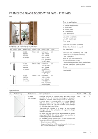 PRODUCT HANDBOOK
25DORMA
FRAMELESS GLASS DOORS WITH PATCH FITTINGS
—
Area of application
1. Internal / external doors
2. Office doors
3. Corridor doors
4. Entrance doors
Door dimension
upto 1300 mm (Width)
upto 130 Kgs (Weight)
Door type
Glass door - 10/12 mm toughened
(Higher glass thickness on request)
EN standards
Price
Door closer with patch fittings : EN 1154
(Tested for 500,000 cycles operation)
Locks : DIN 18251
(Class 3 : Type-test with 50,000
locking bolt operating cycles)
Lock is tested by a neutral testing institute with
100,000 locking bolt operating cycles.
Upon request
Specification
No. Product image Product code Core specification
1
Finish UOM Qty.
PT glass
door package
SSS Set 1Providing solutions for frameless doors with patch fitting
consisting of 10 / 12 mm thick clear toughened glass with
DORMA (PT standard). Patch fittings such as PT 24 top pivot,
PT-20-top patch, PT-10-bottom patch, US 10 corner lock with
EPC, lock keeper plate and floor spring DORMA BTS75V
conforming to DIN EN1154 with adjustable spring strength
EN (1-4), leaf weight upto 130 kg.
The above work complete in all respect as per approved
drawings and to the satisfaction of engineer-in-charge/
architect consultant.
For doors with more than 100 kg weight please use a door
closer type BTS 80 EN4 (with or without back check) or a
higher type (eg. EN6) without back check.
For doors with a height of more than 2.500 mm additional the
following conditions/limits has to be observed:
- Glass thickness > = 10 mm
- Usage of a handle bar with 3 connection points in minimum
and a minimum height of 2/3 door height.
Hardware Set - Options for Pull Handle
No. Product Image Product Code
SS316
(SS 304
Available
on request)
SS316
(SS 304
Available
on request)
SS316
(SS 304
Available
on request)
TDGI-H 600
TDGI-H 1000
TDGI-H 1200
1
2
3
Material Type Product Spec
Pull Handle
TGDI-H 600
back to back
with 500 mm
CTC, adjustable
fixing for glass
Pull Handle
TGDI-H 1000
back to back
with 850 mm
CTC, adjustable
fixing for glass
Pull Handle
TGDI-H 1200
back to back
with 1050 mm
CTC, adjustable
fixing for glass
Finish
SSS
SSS
SSS
 