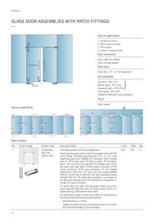 DORMApedia
26
GLASS DOOR ASSEMBLIES WITH PATCH FITTINGS
—
Specification
Various assemblies
PT 40
PT 20
PT 10
US 10
Floor Spring
Pull Handle
Area of application
1. Conference rooms
2. Office entrance doors
3. Office doors
4. Internal / external doors
Door dimension
Upto 1300 mm (Width)
Upto 130 kgs (Weight)
Door type
Glass door - 10 / 12 mm toughened
EN standards
Top patch : EN 1154
Bottom patch : EN 1154
Overpanel patch : EN 1154
Floor spring : EN 1154
(Tested for 500,000 cycles operation)
Price
Upon request
}
No. Product image Product code Core specification
1
Finish UOM Qty.
PT standard,
BTS 75V,
TGDI-H 450
SSS Set 2Fixed glass partition and manual glass doors:
Providing fixed glass partition and manual glass doors with S/S
patch fitting: frameless partitions with 10 / 12 mm clear
toughened glass with DORMA (PT standard). Patch fittings
such as PT-24-top pivot, PT-20-top patch, PT-10-bottom
patch, US 10 corner lock with EPC, lock keeper plate, PT-40
top patch with over panel, PT-90 central connector, PT-91
corner connector, PT-92 side connector, 'H' pull handle
TGDI-H-450 (450 mm x 25 mm) and floor spring DORMA
BTS75V conforming to DIN EN1154 with adjustable spring
strength EN(1-4). The above work complete in all respect as
per approved drawings and to the satisfaction of engineer-in-
charge / architect consultant.
For doors with more than 100 kg weight please use a door
closer type BTS 80 EN4 (with or without back check) or a
higher type (e.g. EN6) without back check.
For doors with a height of more than 2500 mm additional the
following conditions/limits has to be observed:
- Glass thickness >/= 10mm
- Usage of a handle bar with 3 connection points in minimum
And a minimum height of 2/3 door height.
 