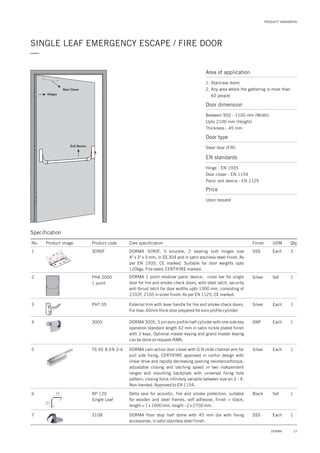 PRODUCT HANDBOOK
27DORMA
SINGLE LEAF EMERGENCY ESCAPE / FIRE DOOR
—
Area of application
1. Staircase doors
2. Any area where the gathering is more than
60 people
Door dimension
Between 950 - 1100 mm (Width)
Upto 2100 mm (Height)
Thickness - 45 mm
Door type
Steel door (F/R)
EN standards
Price
Hinge : EN 1935
Door closer : EN 1154
Panic exit device : EN 1125
Upon request
Door Closer
Exit Device
Hinges
Specification
No. Product image Product code Core specification
1
2
3
Finish UOM Qty.
3090F
PHA 2000
1 point
PHT 05
SSS Each 3
Silver Set 1
Each 1
DORMA 3090F, 5 knuckle, 2 bearing butt hinges size
4" x 3" x 3 mm, in SS 304 and in satin stainless steel finish. As
per EN 1935, CE marked. Suitable for door weights upto
120kgs. Fire rated, CERTIFIRE marked.
DORMA 1 point modular panic device, cross bar for single
door for fire and smoke check doors, with steel latch, security
anti thrust latch for door widths upto 1300 mm, consisting of
2102F, 2105 in silver finish. As per EN 1125, CE marked.
External trim with lever handle for fire and smoke check doors.
For max. 60mm thick door prepared for euro profile cylinder.
4
5
3005
TS 92 B EN 2-4
SNP
Silver
Each
Each
1
1
DORMA 3005, 5 pin euro profile half cylinder with one side key
operation standard length 42 mm in satin nickle plated finish
with 3 keys. Optional master keying and grand master keying
can be done on request-NMK.
DORMA cam-action door closer with G-N slide channel arm for
pull side fixing, CERTIFIRE approved in contur design with
linear drive and rapidly decreasing opening resistance/torque,
adjustable closing and latching speed in two independent
ranges and mounting backplate with universal fixing hole
pattern; closing force infinitely variable between size en 2 - 4.
Non-handed. Approved to EN 1154.
7 3108 1DORMA floor stop half dome with 45 mm dia with fixing
accessories, in satin stainless steel finish.
SSS Each
6 RP 120
Single Leaf
1Delta seal for acoustic, fire and smoke protection, suitable
for wooden and steel frames, self adhesive, finish = black,
length = 1 x 1000 mm, height - 2 x 2750 mm.
Black Set
Silver
12
12
 