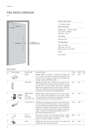 DORMApedia
28
FIRE RATED CORRIDOR
—
Specification
Area of application
1. Fire rated corridors
Door dimension
Between 950 - 1100 mm (Width)
upto 2100 mm (Height)
Thickness - 45 mm
Door Type
Steel door (F/R)
EN standards
Price
Hinge : EN 1935
Door closer : EN 1154
Mortise lockcase : EN 12209
Upon request
Door Closer
Deadbolt Lock +
Escutcheon + Cylinder
Pull Handle
Hinges
No. Product image Product code Core specification
1
2
Finish UOM Qty.
3090F
TGDI-H450
SSS Each 3
SSS Set 1
DORMA 3090F, 5 knuckle, 2 bearing butt hinges size
4" x 3" x 3 mm, in SS 304 and in satin stainless steel finish. As
per EN 1935, CE marked. Suitable for door weights upto
120kgs. fire rated, CERTIFIRE marked.
DORMA pull handle TGDI-H 450 back to back with 350 mm
CTC, adjustable fixing for glass, wood and metal doors in satin
stainless steel. The pull handles should have supporting
washer with raised bevelling on the outer surface. L=450mm,
25 mm dia - SS304 with stud for 35 mm thickness door / stud
suitable for 45 mm thick door to be added separately.
3
4
288A Package
Type 2
(Fire rated)
with 70 mm EPC
TS 92 B EN 2-4
SSS
Silver
Each
Each
1
1
DORMA 288a fire rated deadlock case with 55 mm backset,
20 mm square forend prepared for euro profile cylinder
including strike plate. and EPC 70 mm length with one side key
and other side thumbturn operation & escutcheons.
DORMA cam-action door closer with G-N slide channel arm for
pull side fixing, CERTIFIRE approved in contur design with
linear drive and rapidly decreasing opening resistance/torque,
adjustable closing and latching speed in two independent
ranges and mounting backplate with universal fixing hole
pattern; closing force infinitely variable between size EN 2 - 4.
Non-handed. Approved to EN 1154.
6 3108 1DORMA floor stop half dome with 45 mm dia with fixing
accessories, in satin stainless steel finish.
SSS Each
5 RP 120
Single Leaf
1Delta seal for acoustic, fire and smoke protection, suitable
for wooden and steel frames, self adhesive, finish = black,
length = 1 x 1000 mm, height - 2 x 2750 mm.
Black Set12
12
 