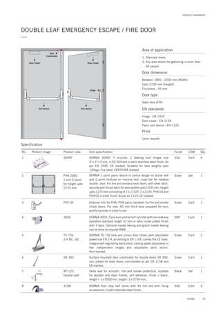 PRODUCT HANDBOOK
29DORMA
DOUBLE LEAF EMERGENCY ESCAPE / FIRE DOOR
—
Exit device
Door Closer
Exit device
Door Closer
Hinge
Door
Coordinator
Specification
Area of application
1. Staircase doors
2. Any area where the gathering is more than
60 people
Door dimension
Between 1800 - 2200 mm (Width)
Upto 2100 mm (Height)
Thickness - 45 mm
Door type
Steel door (F/R)
EN standards
Price
Hinge : EN 1935
Door closer : EN 1154
Panic exit device : EN 1125
Upon request
8 3108 2DORMA floor stop half dome with 45 mm dia with fixing
accessories, in satin stainless steel finish.
SSS Each
No. Product image Product code Core specification
1
2
Finish UOM Qty.
3090F
PHA 2000
1 and 2 point
for height upto
2270 mm
SSS Each 6
Silver Set 1
DORMA 3090F, 5 knuckle, 2 bearing butt hinges size
4" x 3" x 3 mm, in SS 304 and in satin stainless steel finish. As
per EN 1935, CE marked. Suitable for door weights upto
120kgs. Fire rated, CERTIFIRE marked.
DORMA 1 point panic device in contur design on active leaf
and 2 point modular on inactive leaf, cross bar for rebated
double door. For fire and smoke check doors, with steel latch,
security anti thrust latch for door widths upto 1300 mm, height
upto 2270 mm consisting of 2 x 2102F, 2 x 2105, PHX 04 and
PHX 03 in silver finish. As per en 1125, CE marked.
3
4
PHT 05
3005
Silver
SNP
Each
Each
1
1
External trim for PHA, PHB panic hardware for fire and smoke
check doors. For max. 60 mm thick door prepared for euro
profile cylinder in silver finish.
DORMA 3005, 5 pin euro profile half cylinder with one side key
operation standard length 42 mm in satin nickel plated finish
with 3 keys. Optional master keying and grand master keying
can be done on request-NMK.
6 SR 390 1Surface mounted door coordinator for double doors SR 390,
zinc plated for steel doors, non-handed as per EN 1158 and
CE marked.
Silver Each
5 TS 73V,
2-4 BC std.
2DORMA TS 73V rack and pinion door closer; with adjustable
power size EN 2-4, according to EN 1154, carries the CE mark,
integral self-regulating backcheck; closing speed adjustable in
two independent ranges and adjustable latch action.
Non-handed.
Silver Each
7 RP 120
Double Leaf
1Delta seal for acoustic, fire and smoke protection, suitable
for wooden and steel frames, self adhesive, finish = black,
length = 1 x 2000 mm, height - 2 x 2750 mm.
Black Set12
12
 
