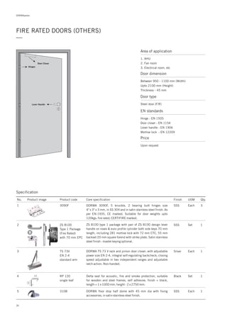 DORMApedia
30
FIRE RATED DOORS (OTHERS)
—
Price
Area of application
1. AHU
2. Fan room
3. Electrical room, etc
Door dimension
Between 950 - 1100 mm (Width)
Upto 2100 mm (Height)
Thickness - 45 mm
Door type
Steel door (F/R)
EN standards
Hinge : EN 1935
Door closer : EN 1154
Lever handle : EN 1906
Mortise lock : EN 12209
Upon request
Lever Handle
Door Closer
Hinges
Specification
2 ZS 8100
Type 1 Package
(Fire Rated)
with 70 mm EPC
SSS Set 1ZS 8100 type 1 package with pair of ZS 8100 design lever
handle on roses & euro profile cylinder both side keys 70 mm
length, including 281 mortise lock with 72 mm CTC, 55 mm
backset 20 mm square forend with strike plate. Satin stainless
steel finish - master keying optional.
No. Product image Product code Core specification
1
Finish UOM Qty.
3090F SSS Each 3DORMA 3090F, 5 knuckle, 2 bearing butt hinges size
4" x 3" x 3 mm, in SS 304 and in satin stainless steel finish. As
per EN-1935, CE marked. Suitable for door weights upto
120kgs. fire rated, CERTIFIRE marked.
3 TS 73V
EN 2-4
standard arm
Silver Each 1DORMA TS 73 V rack and pinion door closer; with adjustable
power size EN 2-4, integral self-regulating backcheck; closing
speed adjustable in two independent ranges and adjustable
latch action. Non-handed.
5 3108 1DORMA floor stop half dome with 45 mm dia with fixing
accessories, in satin stainless steel finish.
SSS Each
4 RP 120
single leaf
1Delta seal for acoustic, fire and smoke protection, suitable
for wooden and steel frames, self adhesive, finish = black,
length = 1 x 1000 mm, height - 2 x 2750 mm.
Black Set12
12
 