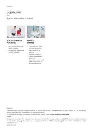 Disclaimer :
Liability :
The book contains predefined hardware sets based on standard applications. It is always advisable to involve DORMA PMT for thorough and
detailed specifications and for evaluation of the specified documents.
For accessing the softcopy of this handbook and view the latest updates, please visit
Although the contents of this publication have been compiled with the greatest possible care, DORMA worldwide and its subsidiaries
are not liable for any damage that might arise from errors in this publication. DORMA reserves the right to make suitable modifications in content
without prior notice.
© DORMA 2014
http://go.dorma.com/handbook
QUALIFIED TEAM OF
PERSONNEL
SERVICES
OFFERED
- GAI Certified professionals
for EN standards
- AHC Certified professionals
for ANSI Standards
- Code compliance check
- Architectural hardware
specifications for all
openings
- Hardware scheduling
- Creating related tender
documents
- Any special requirements &
clarifications related to
architectural openings
DORMApedia
DORMA PMT
Specification Service is Holistic
—
 