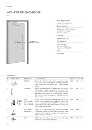 DORMApedia
32
NON - FIRE RATED CORRIDOR
—
Area of application
1. Non - fire rated corridors
Door dimension
Between 950 - 1100 mm (Width)
Upto 2100 mm (Height)
Thickness - 45 mm
Door type
Steel door (Non - F/R)
EN Standards
Hinge : EN 1935
Door closer : EN 1154
Mortise lock : EN 12209
Price
Upon request
Door Closer
Deadbolt Lock +
Escutcheon + Cylinder
Pull Handle
Specification
3 278 a
type 2 package
(non - fire rated)
with 70 mm EPC
SSS Each 1DORMA 278a non-fire rated deadlock case with 55 mm
backset, 20 mm square forend prepared for euro profile
cylinder including strike plate. and EPC 70 mm length one side
key and other side thumbturn operation & escutcheons in SSS
finish - master keying optional.
No. Product image Product code Core specification
1
Finish UOM Qty.
BB 4330 SSS Each 3DORMA BB 4330, 5 knuckle, 2 ball bearing butt hinges
size 4" x 3" x 3 mm, in SS 304 and in satin stainless steel
finish. Suitable for door weights upto 120kgs. Template
drilled.
2 TGDI-H450 SSS Pair 1DORMA pull handle TGDI-H 450 back to back with 350 mm
CTC, adjustable fixing for glass, wood and metal doors in satin
stainless steel finish. The pull handles should have supporting
washer with raised bevelling on the outer surface. Length =
450 mm, 25 mm dia - SS 304 grade - with stud for 35 mm
thickness door.
4 TS 71, EN 3/4
standard arm
Silver Each 1DORMA TS 71 rack and pinion door closer with adjustable
closing force, size EN 3/4 closing speed and latching speed
adjustable into independent ranges with adjustable by
independent valves. Non-handed.
5 3108 1DORMA floor stop half dome with 45 mm dia with fixing
accessories, in satin stainless steel finish.
SSS Each
 