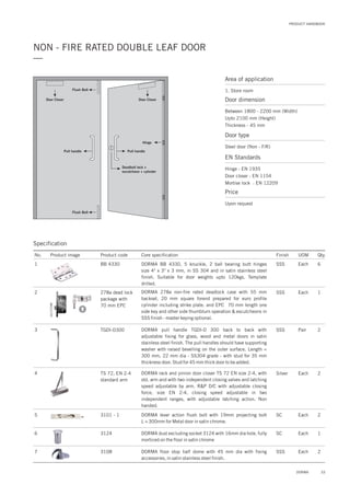 PRODUCT HANDBOOK
33DORMA
NON - FIRE RATED DOUBLE LEAF DOOR
—
Specification
Door Closer Door Closer
Hinge
Flush Bolt
Pull handle Pull handle
Deadbolt lock +
escutcheon + cylinder
Flush Bolt
Area of application
1. Store room
Door dimension
Between 1800 - 2200 mm (Width)
Upto 2100 mm (Height)
Thickness - 45 mm
Door type
Steel door (Non - F/R)
EN Standards
Hinge : EN 1935
Door closer : EN 1154
Mortise lock : EN 12209
Price
Upon request
No. Product image Product code Core specification
1
2
Finish UOM Qty.
BB 4330
278a dead lock
package with
70 mm EPC
SSS Each 6
SSS Each 1
DORMA BB 4330, 5 knuckle, 2 ball bearing butt hinges
size 4" x 3" x 3 mm, in SS 304 and in satin stainless steel
finish. Suitable for door weights upto 120kgs. Template
drilled.
DORMA 278a non-fire rated deadlock case with 55 mm
backset, 20 mm square forend prepared for euro profile
cylinder including strike plate. and EPC 70 mm length one
side key and other side thumbturn operation & escutcheons in
SSS finish - master keying optional.
3
4
TGDI-D300
TS 72, EN 2-4
standard arm
SSS
Silver
Pair
Each
2
2
DORMA pull handle TGDI-D 300 back to back with
adjustable fixing for glass, wood and metal doors in satin
stainless steel finish. The pull handles should have supporting
washer with raised bevelling on the outer surface. Length =
300 mm, 22 mm dia - SS304 grade - with stud for 35 mm
thickness door. Stud for 45 mm thick door to be added.
DORMA rack and pinion door closer TS 72 EN size 2-4, with
std. arm and with two independent closing valves and latching
speed adjustable by arm. R&P D/C with adjustable closing
force, size EN 2-4, closing speed adjustable in two
independent ranges, with adjustable latching action. Non
handed.
7
6
3108
3124
2
1
DORMA floor stop half dome with 45 mm dia with fixing
accessories, in satin stainless steel finish.
DORMA dust excluding socket 3124 with 16mm dia hole, fully
morticed on the floor in satin chrome
SSS
SC
Each
Each
5 3101 - 1 2DORMA lever action flush bolt with 19mm projecting bolt
L = 300mm for Metal door in satin chrome.
SC Each
 