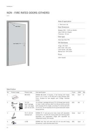 DORMApedia
34
NON - FIRE RATED DOORS (OTHERS)
—
Area of application
1. Store room, etc
Door Dimension
Between 950 - 1100 mm (Width)
Upto 2100 mm (Height)
Thickness - 45 mm
Door type
Steel door (Non-F/R)
EN Standards
Price
Hinge : EN 1935
Door closer : EN 1154
Lever handle : EN 1906
Mortise lock : EN 12209
Upon request
Door Closer
Lever Handle
Specification
2 TH 126
type 1 package
(non - fire rated)
with 70 mm EPC
SSS Set 1TH 126 type 1 package with pair of TH 126 design lever handle
on roses in satin stainless steel finish & euro profile cylinder
both side keys 70 mm length, including 271 mortise lock with
72 mm CTC, 55 mm backset 20 mm square forend with master
keying optional.
No. Product image Product code Core specification
1
Finish UOM Qty.
BB 4330 SSS Each 3DORMA BB 4330, 5 knuckle, 2 ball bearing butt hinges
size 4" x 3" x 3 mm, in SS 304 and in satin stainless steel
finish. Suitable for door weights upto 120kgs. Template
drilled.
3 TS 71, EN 3/4
standard arm
Silver Each 1DORMA TS 71 rack and pinion door closer with adjustable
closing force, size EN 3/4 closing speed and latching speed
adjustable into independent ranges with adjustable by
independent valves. Non-handed.
4 3108 1DORMA floor stop half dome with 45 mm dia with fixing
accessories, in satin stainless steel finish.
SSS Each
 