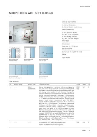 PRODUCT HANDBOOK
35DORMA
SLIDING DOOR WITH SOFT CLOSING
—
Area of application
1. Internal office doors
2. Internal doors in private homes
Door Dimension
L - Min. 830 mm (Width)
XL - Min. 1160 mm (Width)
L - Min. 80 Kgs. (Weight)
XL - Min. 150 Kgs. (Weight)
Door type
Wooden door
Glass door : 8 - 13.52 mm
EN Standards
Conforms to EN 1527 & EN 1670
Price
Upon request
Specification
AGILE DORMOTION
(Fixed on the wall)
AGILE DORMOTION
(Ceiling fixing)
AGILE DORMOTION
(with side light)
AGILE DORMOTION
(Double door with side light)
AGILE DORMOTION
(Fixed on glass)
S = A + 30
30
30 30
No. Product image Product code Core specification
1
Finish UOM Qty.
AGILE
DORMOTION
EV1 /
SSS
Set 1Manual sliding partition - combined unit comprising carrier
and glass clamp fitting “clamp-fit carrier” concealed by track
profile with cushioning/spring mechanism for gentle stop and
self-drawing to end position in both direction. Track profile
prepared for bolting to ceiling/wall/glass decorative aluminium
profiles in various finishes max. Panel weight: 150 kg prepared
for 8 to 13.52 mm glass thickness in-site height adjustment
(+ 5 / - 3 mm) concealed anti-lever protection. Smooth-running
plastic track rollers (compliant with EN 1527,
class 3 - “in-house test”) with a long service life (in accordance
with EN 1527; 50,000 cycles - “in-house test”) adjustable
limit stops with retainer catch - integrated in track corrosion-
resistant to EN 1670, class 4 (“in-house test”) - suitable for
damp rooms floor guide for 8 - 13.52 mm glass thickness
TÜV-test / third-party verification with respect to quality and
the production process with confirmed 100,000 operating
cycles for DORMOTION set type l, 50,000 operating cycles for
DORMOTION set type XL standard sets for single-panel
systems : AGILE 50 sliding door set - complete comprising:
1 track rail, 1 angle profile, 2 clamp-fit carriers, 2 limit stops
incl. Retainer catch, 1 AGILE floor guide.
'H' pull handle TGDI-H-450 (450 mm x 25 mm)
(Option : DORMA flush pull for sliding door).
2 SSS Pair 1- - - -
- - - -
- - - -
 
