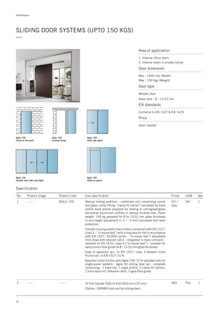 DORMApedia
36
SLIDING DOOR SYSTEMS (UPTO 150 KGS)
—
Agile 150
(fixed on the wall)
Agile 150
(ceiling fixing)
Agile 150
(fixed on glass)
Agile 150
(with side light)
Agile 150
(double door with side light)
Specification
Area of application
1. Internal office doors
2. Internal doors in private homes
Door dimension
Max - 1400 mm (Width)
Max - 150 Kgs (Weight)
Door type
Wooden door
Glass door : 8 - 13.52 mm
EN standards
Conforms to EN 1527 & EN 1670
Price
Upon request
No. Product image Product code Core specification
1
Finish UOM Qty.
AGILE 150 EV1 /
SSS
Set 1Manual sliding partition - combined unit comprising carrier
and glass clamp fitting “clamp-fit carrier” concealed by track
profile track profile prepared for bolting to ceiling/wall/glass
decorative aluminium profiles in various finishes max. Panel
weight: 150 kg prepared for 8 to 13.52 mm glass thickness
In-situ height adjustment (+ 5 / - 3 mm) concealed anti-lever
protection.
Smooth-running plastic track rollers (compliant with EN 1527,
class 3 – “in-house test”) with a long service life (in accordance
with EN 1527, 50,000 cycles - “in-house test”) adjustable
limit stops with retainer catch - integrated in track corrosion -
resistant to EN 1670, class 4 (“in-house test”) - suitable for
damp rooms floor guide for 8 - 13.52 mm glass thickness.
Ease of operation acc. to EN 1527, class 3 allowed initial
friction acc. to EN 1527: 51 N.
Reached initial friction with Agile 150: 22 N standard sets for
single-panel systems : Agile 50 sliding door set - complete
comprising : 1 track rail, 1 angle profile, 2 clamp-fit carriers,
2 limit stops incl. Retainer catch, 1 agile floor guide.
'H' Pull Handle TGDI-H-450 (450 mm x 25 mm)
(Option : DORMA flush pull for sliding door).
2 SSS Pair 1
- - - -
- - - - - - - -
 