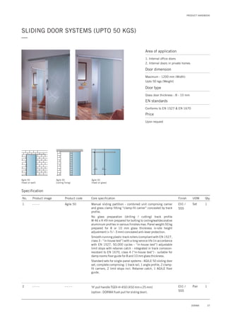PRODUCT HANDBOOK
37DORMA
SLIDING DOOR SYSTEMS (UPTO 50 KGS)
—
Area of application
1. Internal office doors
2. Internal doors in private homes
Door dimension
Maximum - 1200 mm (Width)
Upto 50 kgs (Weight)
Door type
Glass door thickness : 8 - 10 mm
EN standards
Conforms to EN 1527 & EN 1670
Price
Upon request
Specification
No. Product image Product code Core specification
1
Finish UOM Qty.
Agile 50 EV1 /
SSS
Set 1Manual sliding partition - combined unit comprising carrier
and glass clamp fitting “clamp-fit carrier” concealed by track
profile.
No glass preparation (drilling / cutting) track profile
W 46 x H 49 mm prepared for bolting to ceiling/walldecorative
aluminium profiles in various finishes max. Panel weight:50 kg
prepared for 8 or 10 mm glass thickness in-site height
adjustment (+ 5 / - 3 mm) concealed anti-lever protection.
Smooth-running plastic track rollers (compliant with EN 1527,
class 3 - “in-house test”) with a long service life (in accordance
with EN 1527, 50,000 cycles - “in-house test”) adjustable
limit stops with retainer catch - integrated in track corrosion-
resistant to EN 1670, class 4 (“in-house test”) - suitable for
damp rooms floor guide for 8 and 10 mm glass thickness.
Standard sets for single-panel systems : AGILE 50 sliding door
set, complete comprising: 1 track rail, 1 angle profile, 2 clamp-
fit carriers, 2 limit stops incl. Retainer catch, 1 AGILE floor
guide.
'H' pull handle TGDI-H-450 (450 mm x 25 mm)
(option : DORMA flush pull for sliding door).
2 - - - - EV1 /
SSS
Pair 1- - - -
- - - -
Agile 50
(fixed on wall)
Agile 50
(ceiling fixing)
Agile 50
(fixed on glass)
Specification
30 30
 