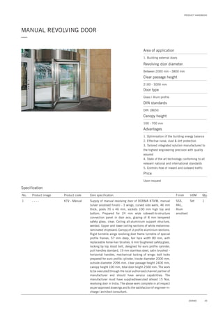 PRODUCT HANDBOOK
MANUAL REVOLVING DOOR
—
Specification
No. Product image Product code Core specification
1
Finish UOM Qty.
KTV - Manual SSS,
RAL,
Alum
anodised
Set 1Supply of manual revolving door of DORMA KTV/M, manual
(silver anodised finish) - 3 wings, curved side walls, 46 mm
thick, posts 70 x 46 mm, sockets 100 mm high top and
bottom. Prepared for 24 mm wide sidewall-to-structure
connection panel in door axis, glazing of 8 mm tempered
safety glass, clear. Ceiling all-aluminium support structure,
welded. Upper and lower ceiling sections of white melamine-
laminated chipboard. Canopy of U-profile aluminium sections.
Rigid turnstile wings revolving door frame turnstile of special
profile frames, 57 mm deep, fair face width 80 mm, with
replaceable horse-hair brushes. 6 mm toughened safety glass,
locking by top shoot bolt, designed for euro profile cylinder,
pull handles standard, 19 mm stainless steel, satin brushed –
horizontal handles, mechanical locking of wings: bolt locks
prepared for euro profile cylinder. Inside diameter 2000 mm,
outside diameter 2096 mm, clear passage height 2400 mm,
canopy height 100 mm, total door height 2500 mm. The work
to be executed through the local authorised channel partner of
manufacturer and should have service capabilities. The
manufacturer must have supplied/executed atleast 15 Nos.
revolving door in India. The above work complete in all respect
as per approved drawings and to the satisfaction of engineer-in-
charge / architect consultant.
- - - -
Area of application
1. Building external doors
Revolving door diameter
Between 2000 mm - 3800 mm
Door type
Glass / Alum profile
DIN standards
DIN 18650
Price
Upon request
Clear passage height
2100 - 3000 mm
Canopy height
100 - 700 mm
Advantages
1. Optimisation of the building energy balance
2. Effective noise, dust & dirt protection
3. Tailored integrated solution manufactured to
the highest engineering precision with quality
assured
4. State of the art technology conforming to all
relevant national and international standards
5. Controls flow of inward and outward traffic
39DORMA
 