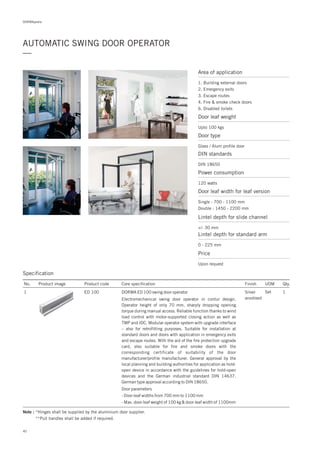 DORMApedia
AUTOMATIC SWING DOOR OPERATOR
—
Specification
No. Product image Product code Core specification
1
Finish UOM Qty.
ED 100 Silver
anodised
Set 1DORMA ED 100 swing door operator
Electromechanical swing door operator in contur design.
Operator height of only 70 mm, sharply dropping opening
torque during manual access. Reliable function thanks to wind
load control with motor-supported closing action as well as
TMP and IDC. Modular operator system with upgrade interface
– also for retrofitting purposes. Suitable for installation at
standard doors and doors with application in emergency exits
and escape routes. With the aid of the fire protection upgrade
card, also suitable for fire and smoke doors with the
corresponding certificate of suitability of the door
manufacturer/profile manufacturer. General approval by the
local planning and building authorities for application as hold-
open device in accordance with the guidelines for hold-open
devices and the German industrial standard DIN 14637.
German type approval according to DIN 18650.
Door parameters
- Door-leaf widths from 700 mm to 1100 mm
- Max. door-leaf weight of 100 kg & door-leaf width of 1100mm
Note : *Hinges shall be supplied by the aluminium door supplier.
**Pull handles shall be added if required.
Door leaf weight
Upto 100 kgs
Door type
Glass / Alum profile door
Area of application
1. Building external doors
2. Emergency exits
3. Escape routes
4. Fire & smoke check doors
6. Disabled toilets
DIN standards
DIN 18650
Power consumption
120 watts
Door leaf width for leaf version
Lintel depth for standard arm
Lintel depth for slide channel
Single : 700 - 1100 mm
Double : 1450 - 2200 mm
+/- 30 mm
0 - 225 mm
Price
Upon request
40
 