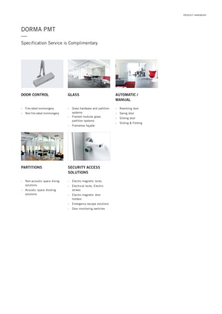 DORMA PMT
Specification Service is Complimentary
—
DOOR CONTROL GLASS AUTOMATIC /
MANUAL
- Revolving door
- Swing door
- Sliding door
- Sliding & Folding
- Fire rated ironmongery
- Non fire rated ironmongery
- Glass hardware and partition
systems
- Framed modular glass
partition systems
- Frameless façade
PARTITIONS SECURITY ACCESS
SOLUTIONS
- Non-acoustic space diving
solutions
- Acoustic space dividing
solutions
- Electro magnetic locks
- Electrical locks, Electric
strikes
- Electro magnetic door
holders
- Emergency escape solutions
- Door monitoring switches
PRODUCT HANDBOOK
 
