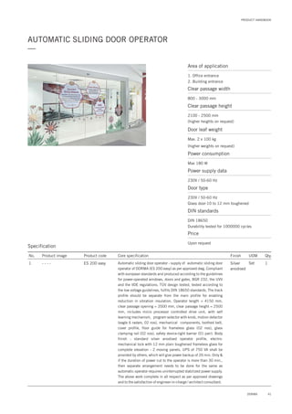 PRODUCT HANDBOOK
AUTOMATIC SLIDING DOOR OPERATOR
—
Specification
No. Product image Product code Core specification
1
Finish UOM Qty.
ES 200 easy Silver
anodised
Set 1Automatic sliding door operator - supply of automatic sliding door
operator of DORMA (ES 200 easy) as per approved dwg. Compliant
with european standards and produced according to the guidelines
for power-operated windows, doors and gates, BGR 232, the UVV
and the VDE regulations. TÜV design tested, tested according to
the low voltage guidelines, fulfils DIN 18650 standards. The track
profile should be separate from the main profile for enabling
reduction in vibration insulation. Operator length = 4150 mm,
clear passage opening = 2000 mm, clear passage height = 2500
mm, includes micro processor controlled drive unit, with self
learning mechanism, program selector with knob, motion detector
(eagle 6 radars, 02 nos), mechanical components, toothed belt,
cover profile, floor guide for frameless glass (02 nos), glass
clamping rail (02 nos), safety device-light barrier (01 pair). Body
finish : standard silver anodised operator profile, electro-
mechanical lock with 12 mm plain toughened frameless glass for
complete elevation - 2 moving panels. UPS of 750 VA shall be
provided by others, which will give power backup of 20 min. Only &
if the duration of power cut to the operator is more than 30 min.,
then separate arrangement needs to be done for the same as
automatic operator requires uninterrupted stabilized power supply.
The above work complete in all respect as per approved drawings
and to the satisfaction of engineer-in-charge / architect consultant.
- - - -
Area of application
1. Office entrance
2. Building entrance
Clear passage width
800 - 3000 mm
Door leaf weight
Max. 2 x 100 kg
(higher weights on request)
Power consumption
Max 180 W
Price
Upon request
Clear passage height
2100 - 2500 mm
(higher heights on request)
Power supply data
230V / 50-60 Hz
DIN standards
DIN 18650
Durability tested for 1000000 cycles
Door type
230V / 50-60 Hz
Glass door-10 to 12 mm toughened
41DORMA
 