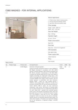 42
DORMApedia
CS80 MAGNEO - FOR INTERNAL APPLICATIONS
—
Specification
No. Product image Product code Core specification
1
Finish UOM Qty.
CS 80 Magneo Silver
anodised
Set 1Automatic sliding door operator
Supply of automatic sliding door operator of make, DORMA CS
80 Magneo developed in accordance with DIN 18650
(German industrial standard), ANSI (American standard) and
BSI (British standard), manufactured to ISO 9001:2000.
Innovative door operator system with DC linear motor based on
magnetic technology, for single-panel sliding doors in the
interior of buildings, with low operator size of 75 x 60 mm and
innovative DORMA contur design, almost noiseless, safe and
reliable operation in combination with wear resistance.
Operator length = 2000 mm, clear passage opening =
1000mm, clear passage height = 2500 mm, includes micro
processor controlled drive unit, with self learning mechanism,
motion detector (MW 6 radars, 02 nos), mechanical
components, cover profile, floor guide for frameless glass
(01 no), glass clamping rail (01 no), safety device-light barrier
(01 pair). Body finish : standard silver anodised operator
profile. Ups of 750 VA shall be provided by others, which will
give power backup of 20 min. Only & if the duration of power
cut to the operator is more than 30 min., then separate
arrangement needs to be done for the same as automatic
operator requires un-interpreted stabilized power supply. The
above work complete in all respect as per approved drawings
and to the satisfaction of engineer-in-charge / architect
consultant.
Area of application
Clear passage
Height : 2100 - 3000 mm
Width : 875 - 1125 mm
Door leaf weight
Max 1 X 80 kg
Operator height
62 mm / 75 mm
Power consumption
Max 60 W
Door type
DIN standards
Power supply data
Glass door - 10 to12 mm toughened
DIN 18650, ANSI
230V/ 50-60 Hz
1. Private homes, hotels & catering sector
2. Clinical practices & therapy centres
3. Law firms, offices & reception areas
Price
Upon request
 