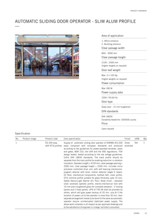 PRODUCT HANDBOOK
AUTOMATIC SLIDING DOOR OPERATOR - SLIM ALUM PROFILE
—
Specification
No. Product image Product code Core specification
1
Finish UOM Qty.
ES 200 easy
with ST-G profiles
Silver
anodised
Set 1Supply of automatic sliding door operator of DORMA (ES 200
easy) compliant with european standards and produced
according to the guidelines for power-operated windows, doors
and gates, BGR 232, the UVV and the VDE regulations. TÜV
design tested, tested according to the low voltage guidelines,
fulfils DIN 18650 standards. The track profile should be
separate from the main profile for enabling reduction in vibration
insulation. Operator Length = 4150 mm, clear passage opening =
2000 mm, clear passage height = 2500 mm, includes micro
processor controlled drive unit, with self learning mechanism,
program selector with knob, motion detector (eagle 6 radars,
02 Nos), mechanical components, toothed belt, cover profile,
ST-G slimline profile suitable for glass thickness upto 10 mm,
Safety Device-Light Barrier (01 Pair). Body finish : standard
silver anodised operator profile, lock with
10 mm plain toughened glass for complete elevation - 2 moving
panels and 2 fixed panels. UPS of 750 VA shall be provided by
others, which will give power backup of 20 min. only & if the
duration of power cut to the operator is more than 30 min. then
separate arrangement needs to be done for the same as automatic
operator require uninterrupted stabilized power supply. The
above work complete in all respect as per approved drawings and
to the satisfaction of engineer-in-charge / architect consultant.
electro-mechanical
Area of application
1. Office entrance
2. Building entrance
Clear passage width
800 - 3000 mm
Door leaf weight
Max. 2 x 100 Kg
(higher weights on request)
Power consumption
Max 180 W
Clear passage height
2100 - 2500 mm
(higher heights on request)
Power supply data
230V / 50-60 Hz
Price
Upon request
DIN standards
DIN 18650
Durability tested for 1000000 cycles
Door type
Glass door - 10 mm toughened
43DORMA
 