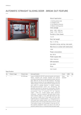44
DORMApedia
AUTOMATIC STRAIGHT SLIDING DOOR - BREAK OUT FEATURE
—
Specification
No. Product image Product code Core specification
1
Finish UOM Qty.
ES 200 easy Silver
anodised
Set 1Supply of DORMA ES 200 SST double leaf operator with breakout
feature, compliant with european standards and produced
according to the guidelines for power-operated windows, doors and
gates, BGR 232, the UVV and the VDE regulations. TÜV design
tested, tested according to the low voltage guidelines, fulfils DIN
18650 standards. The track profile should be separate from the
main profile for enabling reduction in vibration insulation.
Microprocessor-controlled control unit, self-learning, with
adjustable parameters for opening and closing speed, hold-open
time and opening and closing force, reversing when obstruction is
encountered, class of protection IP 20. Operator
Length = 4150 mm, includes operator profile, mechanical
components, electrical component, floor guide plate for doors,
motion detectors (eagle 6, 2 nos), safety light barriers (01 pair)
with aluminum framed door & fixed panels with 8mm plain
toughened glass for complete elevation - 2 moving panels and 2
fixed panels (with breakout feature). UPS of 750 VA shall be
provided by others, which will give power backup of 20 min. only &
if the duration of power cut to the operator is more than 30 min.,
then separate arrangement needs to be done for the same as
automatic operator require un-interpreted stabilized power supply.
- - - -
Area of application
1. Building external door
2. Emergency exits
3. Car showroom entrances
4. Material handling points
Clear passage
Width : 1000 - 2000 mm
Height : 2100 - 2500 mm
Number of door leaves
Door leaf weight
Adjustable closing, opening, creep speed
Max force on contact with obstruction
1 or 2
Max. 2 x 100 Kg
150N
Power consumption
Max 180 W
Price
Upon request
Power supply data
230V / 50-60 Hz
DIN standards
DIN 18650
 