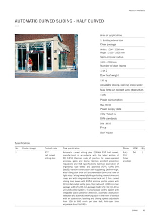 PRODUCT HANDBOOK
AUTOMATIC CURVED SLIDING - HALF CURVED
—
Area of application
1. Building external door
Clear passage
Semi-circular radius
Width : 1000 - 2000 mm
Height : 2100 - 2500 mm
1000 - 2000 mm
Number of door leaves
Door leaf weight
Adjustable closing, opening, creep speed
Max force on contact with obstruction
1 or 2
130 kg
150N
Power consumption
Max 250 W
Price
Upon request
Power supply data
230V / 50-60 Hz
DIN standards
DIN 18650
Specification
No. Product image Product code Core specification
1
Finish UOM Qty.
BST
half curved
sliding door
RAL /
SS /
Silver
anodised
Set 1Automatic curved sliding door DORMA BST half curved,
manufactured in accordance with the latest edition of
ZH 1/494 (German code of practice for power-operated
windows, gates and doors), German accident prevention
regulations and VDE specifications (German association of
engineers); type tested and approved (TÜV), fulfils DIN
18650, transom construction : self-supporting, 260 mm high,
with sliding door drive unit and removable drive unit cover of
light alloy. Ceiling inwardly folding or folding internal drive unit
cover, and with integrated low-noise track rail. 2 Nos. curved
sliding door leaves with BST-G slimline profile system with
10 mm laminated safety glass. Door radius of 1000 mm clear
passage width of 1235 mm, passage height of 2100 mm. Drive
unit and control system : microprocessor control system with
integrated active presence detection, automatic obstruction
detection and automatic reversing cycle in the event of contact
with an obstruction; opening and closing speeds adjustable
from 100 to 600 mm/s per door leaf; hold-open time
adjustable from 0 to 180 s.
45DORMA
 