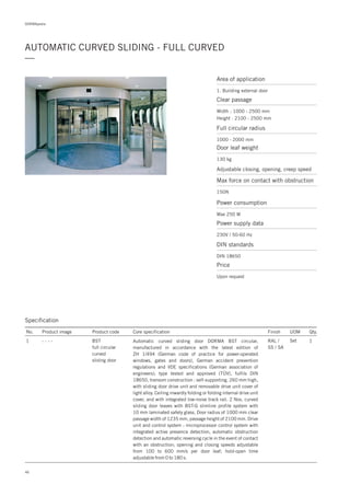 46
DORMApedia
AUTOMATIC CURVED SLIDING - FULL CURVED
—
Specification
No. Product image Product code Core specification
1
Finish UOM Qty.
BST
full circular
curved
sliding door
RAL /
SS / SA
Set 1Automatic curved sliding door DORMA BST circular,
manufactured in accordance with the latest edition of
ZH 1/494 (German code of practice for power-operated
windows, gates and doors), German accident prevention
regulations and VDE specifications (German association of
engineers); type tested and approved (TÜV), fulfils DIN
18650, transom construction : self-supporting, 260 mm high,
with sliding door drive unit and removable drive unit cover of
light alloy. Ceiling inwardly folding or folding internal drive unit
cover, and with integrated low-noise track rail. 2 Nos. curved
sliding door leaves with BST-G slimline profile system with
10 mm laminated safety glass. Door radius of 1000 mm clear
passage width of 1235 mm, passage height of 2100 mm. Drive
unit and control system : microprocessor control system with
integrated active presence detection, automatic obstruction
detection and automatic reversing cycle in the event of contact
with an obstruction; opening and closing speeds adjustable
from 100 to 600 mm/s per door leaf; hold-open time
adjustable from 0 to 180 s.
- - - -
Area of application
1. Building external door
Clear passage
Full circular radius
Width : 1000 - 2500 mm
Height : 2100 - 2500 mm
1000 - 2000 mm
Door leaf weight
Adjustable closing, opening, creep speed
Max force on contact with obstruction
130 kg
150N
Power consumption
Max 250 W
Price
Upon request
Power supply data
230V / 50-60 Hz
DIN standards
DIN 18650
 
