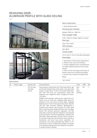 47DORMA
PRODUCT HANDBOOK
REVOLVING DOOR -
ALUMINIUM PROFILE WITH GLASS CEILING
—
Specification
No. Product image Product code Core specification
1
Finish UOM Qty.
KTV 3/4 wing
with glass
ceiling
RAL /
SS /
Silver
anodised
Set 1Fully-automatic revolving door with Three wings (leafs), rigid
turnstile with standard frame profile system, drum walls made
of glass, ceiling made of 17.56 mm Laminated Safety Glass,
with under floor drive and microprocessor control with
diagnostics port, Programme switch, emergency-off button,
2 activators.
DORMA KTV/A automatic revolving door, wings aluminium-
framed, drive unit under floor, Integrated safety devices for
protection of the crush points and shear edges. Integrated
disabled access control for reducing the door speed. Standard
VGO 87C radar movement detectors. Manufactured in
accordance with German code of practice ZH 1/494, latest
edition, governing power-operated windows, doors and gates,
German UVV (accident prevention) regulations, and VDE
(Association of German Engineers) regulations; type approved
by the TÜV (German Technical Inspectorate), compliant with
DIN 18650. Power supply data: 230 V AC, 50 Hz. The work to
be executed through the local authorised channel partner of
manufacturer and should have service capabilities. The
manufacturer must have supplied/executed atleast 15 nos.
revolving door in India. The above work complete in all respect
as per approved drawings and to the satisfaction of engineer-
in-charge / architect consultant.
Area of application
1. Building external doors
Revolving door diameter
Between 2000 mm - 3800 mm
Door type
Glass / Alum profile
DIN standards
DIN 18650
Price
Upon request
Clear passage height
2100 - 2500 mm (Higher heights on request)
Canopy height
25 mm (with 17.56 mm laminated safety glass)
Advantages
1. Optimisation of the building energy balance
2. Effective noise, dust & dirt protection
3. Tailored integrated solution manufactured to
the highest engineering precision with quality
assured
4. State of the art technology conforming to all
relevant national and international standards
5. Controls flow of inward and outward traffic
 