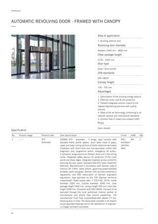 48
DORMApedia
AUTOMATIC REVOLVING DOOR - FRAMED WITH CANOPY
—
Specification
No. Product image Product code Core specification
1
Finish UOM Qty.
KTV
Automatic
RAL/
anodised /
stainless
steel
Set 1DORMA KTV - automatic - 3 wings, rigid turnstile with
standard frame profile system, drum walls made of glass,
upper and lower ceiling sections of white melamine-laminated
chipboard, with direct drive and microprocessor control with
diagnostic port, programme switch, emergency off button,
2 activators, wings aluminium-framed, drive unit in the ceiling
cavity. Integrated safety devices for protection of the crush
points and shear edges. Integrated disabled access control for
reducing the door speed. Standard VGO 87C radar movement
detectors. Manufactured in accordance with German code of
practice ZH 1/494, latest edition, governing power-operated
windows, doors and gates, German UVV (accident prevention)
regulations, and VDE (association of German engineers)
regulations; type approved by the TÜV (German technical
inspectorate). Power supply data : T 230 V AC, 50 Hz. Inside
diameter 2000 mm, outside diameter 2096 mm, clear
passage height 2400 mm, canopy height 200 mm, total door
height 2600 mm. Compliant with DIN 18650. The work to be
executed through the local authorised channel partner of
manufacturer and should have service capabilities. The
manufacturer must have supplied/executed atleast 15 nos.
revolving door in India. The above work complete in all respect
as per approved drawings and to the satisfaction of engineer-
in-charge / architect consultant.
- - - -
Area of application
1. Building external door
Revolving door diameter
Between 2000 mm - 3800 mm
Door type
Glass / Alum profile
DIN standards
DIN 18650
Price
Upon request
Clear passage height
2100 - 3000 mm
Canopy height
100 - 700 mm
Advantages
1. Optimisation of the building energy balance
2. Effective noise, dust & dirt protection
3. Tailored integrated solution manuf to the
highest engineering precision with quality
assured.
4. State of the art technology conforming to all
relevant national and international standards
5. Controls flow of inward and outward traffic
 