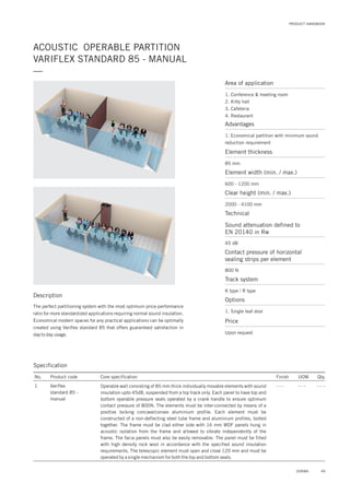 PRODUCT HANDBOOK
ACOUSTIC OPERABLE PARTITION
VARIFLEX STANDARD 85 - MANUAL
—
Area of application
1. Conference & meeting room
2. Kitty hall
3. Cafeteria
4. Restaurant
Advantages
1. Economical partition with minimum sound
reduction requirement
Element thickness
Sound attenuation defined to
EN 20140 in Rw
Contact pressure of horizontal
sealing strips per element
Element width (min. / max.)
Clear height (min. / max.)
85 mm
45 dB
800 N
600 - 1200 mm
2000 - 4100 mm
Technical
Track system
K type / R type
Options
1. Single leaf door
Price
Upon request
Description
The perfect partitioning system with the most optimum price-performance
ratio for more standardized applications requiring normal sound insulation.
Economical modern spaces for any practical applications can be optimally
created using Variflex standard 85 that offers guaranteed satisfaction in
day to day usage.
Specification
No.
1
Finish UOM Qty.
- - - - - - - - -
Core specification
Operable wall consisting of 85 mm thick individually movable elements with sound
insulation upto 45dB, suspended from a top track only. Each panel to have top and
bottom operable pressure seals operated by a crank handle to ensure optimum
contact pressure of 800N. The elements must be inter-connected by means of a
positive locking concave/convex aluminium profile. Each element must be
constructed of a non-deflecting steel tube frame and aluminium profiles, bolted
together. The frame must be clad either side with 16 mm MDF panels hung in
acoustic isolation from the frame and allowed to vibrate independently of the
frame. The facia panels must also be easily removable. The panel must be filled
with high density rock wool in accordance with the specified sound insulation
requirements. The telescopic element must open and close 120 mm and must be
operated by a single mechanism for both the top and bottom seals.
Product code
Variflex
standard 85 -
manual
49DORMA
 