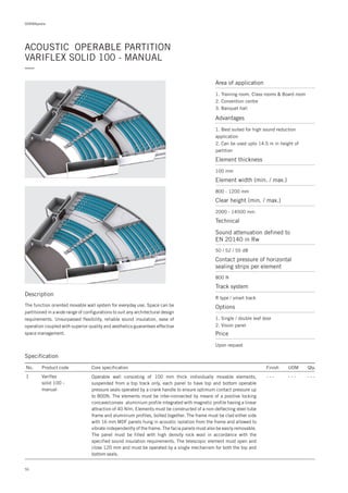 DORMApedia
ACOUSTIC OPERABLE PARTITION
VARIFLEX SOLID 100 - MANUAL
—
Specification
No.
1
Finish UOM Qty.
- - - - - - - - -
Core specification
Operable wall consisting of 100 mm thick individually movable elements,
suspended from a top track only, each panel to have top and bottom operable
pressure seals operated by a crank handle to ensure optimum contact pressure up
to 800N. The elements must be inter-connected by means of a positive locking
concave/convex aluminium profile integrated with magnetic profile having a linear
attraction of 40 N/m. Elements must be constructed of a non-deflecting steel tube
frame and aluminium profiles, bolted together. The frame must be clad either side
with 16 mm MDF panels hung in acoustic isolation from the frame and allowed to
vibrate independently of the frame. The facia panels must also be easily removable.
The panel must be filled with high density rock wool in accordance with the
specified sound insulation requirements. The telescopic element must open and
close 120 mm and must be operated by a single mechanism for both the top and
bottom seals.
Product code
Variflex
solid 100 -
manual
Description
The function oriented movable wall system for everyday use. Space can be
partitioned in a wide range of configurations to suit any architectural design
requirements. Unsurpassed flexibility, reliable sound insulation, ease of
operation coupled with superior quality and aesthetics guarantees effective
space management.
Area of application
1. Training room, Class rooms & Board room
2. Convention centre
3. Banquet hall
Advantages
1. Best suited for high sound reduction
application
2. Can be used upto 14.5 m in height of
partition
Element thickness
Sound attenuation defined to
EN 20140 in Rw
Contact pressure of horizontal
sealing strips per element
Element width (min. / max.)
Clear height (min. / max.)
100 mm
50 / 52 / 55 dB
800 N
800 - 1200 mm
2000 - 14500 mm
Technical
Track system
R type / smart track
Options
1. Single / double leaf door
2. Vision panel
Price
Upon request
50
 
