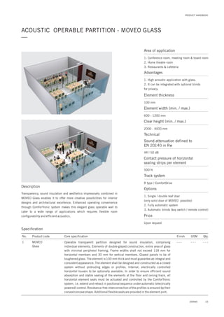 PRODUCT HANDBOOK
ACOUSTIC OPERABLE PARTITION - MOVEO GLASS
—
Description
Transparency, sound insulation and aesthetics impressively combined in
MOVEO Glass enables it to offer more creative possibilities for interior
designs and architectural excellence. Enhanced operating convenience
through ComforTronic system makes this elegant glass operable wall to
cater to a wide range of applications which requires flexible room
configurability and efficient acoustics.
Specification
No.
1
Finish UOM Qty.
- - - - - - - - -
Core specification
Operable transparent partition designed for sound insulation, comprising
individual elements. Elements of double-glazed construction, entire area of glass
with minimal peripheral framing. Frame widths shall not exceed 118 mm for
horizontal members and 30 mm for vertical members. Glazed panels to be of
toughened glass. The element is 100 mm thick and must guarantee an integral and
consistent appearance. The element shall be designed and constructed as a closed
system without protruding edges or profiles. Internal, electrically controlled
horizontal louvers to be optionally available. In order to ensure efficient sound
absorption and stable sealing of the elements at the floor and ceiling track, all
horizontal element seals must be actuated and controlled by the ComforTronic
system, i.e. extend and retract in positional sequence under automatic (electrically
powered) control. Resistance-free interconnection of the profiles is ensured by their
convex/concave shape. Additional flexible seals are provided in the element joint.
Product code
MOVEO
Glass
Area of application
1. Conference room, meeting room & board room
2. Home theatre room
3. Restaurants & cafeteria
Advantages
1. High acoustic application with glass.
2. It can be integrated with optional blinds
for privacy.
Element thickness
Sound attenuation defined to
EN 20140 in Rw
Contact pressure of horizontal
sealing strips per element
Element width (min. / max.)
Clear height (min. / max.)
100 mm
44 / 50 dB
500 N
600 - 1200 mm
2000 - 4000 mm
Technical
Track system
R type / ComfortDrive
Options
1. Single / double leaf door
(only solid door of MOVEO possible)
2. Fully automatic system
3. Automatic blinds (key switch / remote control)
Price
Upon request
53DORMA
 