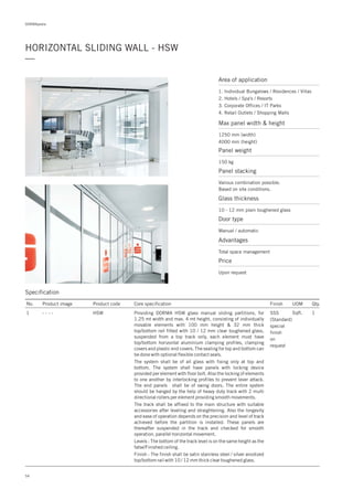DORMApedia
HORIZONTAL SLIDING WALL - HSW
—
Specification
No. Product image Product code Core specification
1
Finish UOM Qty.
HSW SSS
(Standard)
special
finish
on
request
Sqft. 1Providing DORMA HSW glass manual sliding partitions, for
1.25 mt width and max. 4 mt height, consisting of individually
movable elements with 100 mm height & 32 mm thick
top/bottom rail fitted with 10 / 12 mm clear toughened glass,
suspended from a top track only, each element must have
top/bottom horizontal aluminium clamping profiles, clamping
covers and plastic end covers. The sealing for top and bottom can
be done with optional flexible contact seals.
The system shall be of all glass with fixing only at top and
bottom. The system shall have panels with locking device
provided per element with floor bolt. Also the locking of elements
to one another by interlocking profiles to prevent lever attack.
The end panels shall be of swing doors. The entire system
should be hanged by the help of heavy duty track with 2 multi
directional rollers per element providing smooth movements.
The track shall be affixed to the main structure with suitable
accessories after leveling and straightening. Also the longevity
and ease of operation depends on the precision and level of track
achieved before the partition is installed. These panels are
thereafter suspended in the track and checked for smooth
operation, parallel horizontal movement.
Levels : The bottom of the track level is on the same height as the
false/Finished ceiling.
Finish : The finish shall be satin stainless steel / silver anodized
top/bottom rail with 10 / 12 mm thick clear toughened glass.
- - - -
Area of application
Max panel width & height
1250 mm (width)
4000 mm (height)
Glass thickness
Door type
10 - 12 mm plain toughened glass
Manual / automatic
Advantages
Total space management
Price
Upon request
Panel weight
Panel stacking
150 kg
Various combination possible.
Based on site conditions.
54
1. Individual Bungalows / Residences / Villas
2. Hotels / Spa's / Resorts
3. Corporate Offices / IT Parks
4. Retail Outlets / Shopping Malls
 
