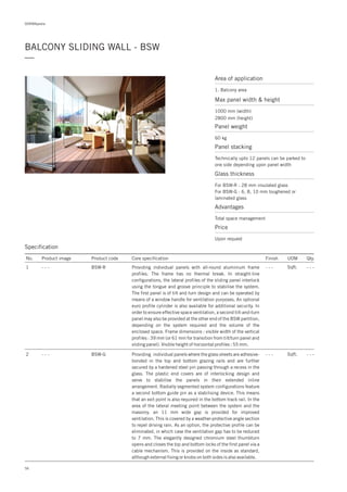 DORMApedia
BALCONY SLIDING WALL - BSW
—
Specification
No. Product image Product code Core specification
1
2
Finish UOM Qty.
BSW-R
BSW-G
- - -
- - -
Sqft.
Sqft.
- - -
- - -
Providing individual panels with all-round aluminium frame
profiles. The frame has no thermal break. In straight-line
configurations, the lateral profiles of the sliding panel interlock
using the tongue and groove principle to stabilise the system.
The first panel is of tilt and turn design and can be operated by
means of a window handle for ventilation purposes. An optional
euro profile cylinder is also available for additional security. In
order to ensure effective space ventilation, a second tilt-and-turn
panel may also be provided at the other end of the BSW partition,
depending on the system required and the volume of the
enclosed space. Frame dimensions : visible width of the vertical
profiles : 39 mm (or 61 mm for transition from tilt/turn panel and
sliding panel). Visible height of horizontal profiles : 55 mm.
Providing individual panels where the glass sheets are adhesive-
bonded in the top and bottom glazing rails and are further
secured by a hardened steel pin passing through a recess in the
glass. The plastic end covers are of interlocking design and
serve to stabilise the panels in their extended inline
arrangement. Radially segmented system configurations feature
a second bottom guide pin as a stabilising device. This means
that an exit point is also required in the bottom track rail. In the
area of the lateral meeting point between the system and the
masonry, an 11 mm wide gap is provided for improved
ventilation. This is covered by a weather-protective angle section
to repel driving rain. As an option, the protective profile can be
eliminated, in which case the ventilation gap has to be reduced
to 7 mm. The elegantly designed chromium steel thumbturn
opens and closes the top and bottom locks of the first panel via a
cable mechanism. This is provided on the inside as standard,
although external fixing or knobs on both sides is also available.
- - -
- - -
Area of application
1. Balcony area
Max panel width & height
1000 mm (width)
2800 mm (height)
Glass thickness
For BSW-R : 28 mm insulated glass
For BSW-G : 6, 8, 10 mm toughened or
laminated glass
Advantages
Total space management
Price
Upon request
Panel weight
Panel stacking
60 kg
Technically upto 12 panels can be parked to
one side depending upon panel width
56
 