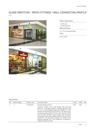 GLASS PARTITION - PATCH FITTINGS / WALL CONNECTING PROFILE
—
PRODUCT HANDBOOK
Specification
No. Product image Product code Core Specification
1
Finish UOM Qty.
PT standard SSS Sqft. - - -Fixing fixed glass partition :
Providing stainless steel patch fittings / wall connecting
profile for fixed glass partition: frameless partitions with
10 / 12 mm clear toughened glass with DORMA (PT / WCP
standard). Patch fittings such as PT 90 / 91 / 92 / WCP secure /
non secure central connector, PT-91 corner connector, PT-92
side connector, SM1305 - glass to glass center connector,
including perimeter sealing of glass to glass joints with silicon
sealants etc. The above work complete in all respect as per
approved drawings and to the satisfaction of engineer-in-
charge / architect consultant.
- - -
Area of application
1. Office area
2. Internal partition
Glass thickness
10 - 12 mm toughened glass
Price
Upon request
57DORMA
 