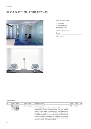 DORMApedia
GLASS PARTITION - POINT FITTINGS
—
Area of application
1. Office area
2. Internal partition
Glass thickness
12 mm toughened glass
Price
Upon request
58
Specification
No. Product image Product code Core specification
1
Finish UOM Qty.
Manet fittings SSS Sqft. - - -Fixed glass partition :
Providing fixed glass partition with point fitting : frameless
partitions with 12 mm clear toughened glass with DORMA
(manet fittings). Manet fittings such as pivot glass clamp,
pivoting wall fixing, column ceiling/floor fixing, clamping
connector, connecting rod, including perimeter sealing of glass
to glass joints with silicon sealants etc. The above work complete
in all respect as per approved drawings and to the satisfaction of
engineer-in-charge / architect consultant.
 