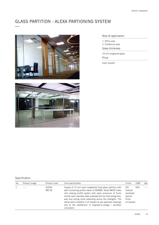 PRODUCT HANDBOOK
GLASS PARTITION - ALEXA PARTIONING SYSTEM
—
Specification
No. Product image Product code Core specification
1
Finish UOM Qty.
ALEXA
MR 28
EVI
(natural
anodized)
special
finish
on request
Sqft. - - -Supply of 10 mm plain toughened fixed glass partition with
wall connecting profile frame of DORMA. Alexa MR28 make
slim looking profile system with seals provisions of finish
similar satin stainless steel anodised will be fixed along floor,
wall and ceiling joints extending across the sidelights. The
above work complete in all respect as per approved drawings
and to the satisfaction of engineer-in-charge / architect
consultant.
- - -
Area of application
1. Office area
2. Conference area
Glass thickness
10 mm toughened glass
Price
Upon request
59DORMA
 