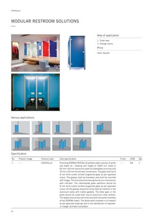 DORMApedia
MODULAR RESTROOM SOLUTIONS
—
Various applications
Specification
No. Product image Product code Core specification
1
Finish UOM Qty.
CRISTALLO Set 1Providing DORMA CRISTALLO prefabricated cubicles of width
and depth as / drawing and height of 2000 mm made of
60 mm x 60 mm aluminum posts for Glass/glass junctions and
30 mm x 60 mm for the wall connections. The glass shall be of
8 mm thick screen printed toughened glass as per approved
colour. The glasses shall be frameless and shall be mounted
with hinges. The lock should be having thumb-turn mechanism
with indicator. The intermediate glass partitions should be
8 mm thick screen printed toughened glass as per approved
colour. All the glasses should be firmly held by insertion in the
aluminum posts with rubber gaskets. The other gaps in the
posts should be coved with clip-on aluminum cover profiles.
The system should also be firmly held with horizontal members
at top (DORMA make). The above work complete in all respect
as per approved drawings and to the satisfaction of engineer-
in-charge / architect consultant.
- - - - - -
Area of application
1. Toilet area
2. Change rooms
Price
Upon request
60
 
