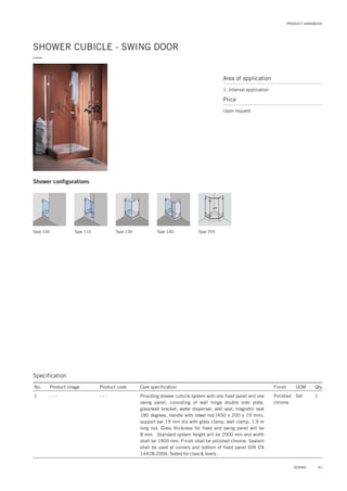 PRODUCT HANDBOOK
SHOWER CUBICLE - SWING DOOR
—
Specification
No. Product image Product code Core specification
1
Finish UOM Qty.
- - - Polished
chrome
Set 1Providing shower cubicle system with one fixed panel and one
swing panel, consisting of wall hinge double side plate,
glass/wall bracket, water dispenser, wall seal, magnetic seal
180 degrees, handle with towel rod (450 x 200 x 19 mm),
support bar 19 mm dia with glass clamp, wall clamp, 1.9 m
long rod. Glass thickness for fixed and swing panel will be
8 mm. Standard system height will be 2000 mm and width
shall be 1900 mm. Finish shall be polished chrome. Sealant
shall be used at corners and bottom of fixed panel DIN EN
14428:2004. Tested for class & levels .
- - -
Area of application
1. Internal application
Price
Upon request
Type 100 Type 110 Type 130 Type 140 Type 255
Shower configurations
61DORMA
 