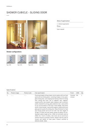DORMApedia
SHOWER CUBICLE - SLIDING DOOR
—
Area of application
1. Internal application
Price
Upon request
Shower configurations
Type 300 Type 320 Type 330 Type 375
Specification
No. Product image Product code Core specification
1
Finish UOM Qty.
- - - Polished
chrome
Set 1Providing straight sliding shower cubicle system with one fixed
panel and one sliding panel, consisting of glass in-line panel,
glass sliding door, over hanging ball bearing rollers for sliding
door, sliding door knob, pair of magnetic seal, magnetic
support profile, door stopper, water disperser, wall connection
profile, bracket for joining, glass protection seal, cover profile
to clip into the bottom of the track, frame wedge, slide frame
profile, frame bracket, cover profile angular, square profile and
glass guide to guide the sliding door. Glass thickness for fixed
and moving panels will be 8 mm with max door weight of
30 kgs. Fix panel and door panels overlap by approx 40 mm.
Standard system height will be 2000 mm and width shall be
2000 mm. Finish of rollers, door knob and all aluminium
profiles should be polished chrome. Sealant shall be used at
corners and bottom of fixed panel. Product certified to
DIN EN 14428 : 2004.
- - -
62
 