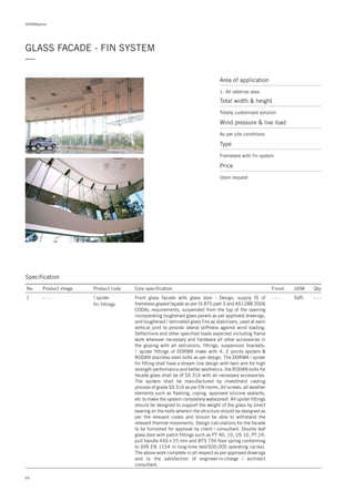 DORMApedia
GLASS FACADE - FIN SYSTEM
—
Area of application
1. All external area
Total width & height
Totally customised solution
Price
Upon request
Wind pressure & live load
As per site conditions
Type
Frameless with fin system
64
Specification
No. Product image Product code Core specification
1
Finish UOM Qty.
spider
fin fittings
- - - Sqft. - - -Front glass facade with glass door : Design, supply of
frameless glazed façade as per IS 875 part 3 and AS1288 2006
CODAL requirements, suspended from the top of the opening
incorporating toughened glass panels as per approved drawings,
and toughened / laminated glass fins as stabilizers, used at each
vertical joint to provide lateral stiffness against wind loading.
Deflections and other specified loads expected including frame
work wherever necessary and hardware all other accessories in
the glazing with all extrusions, fittings, suspension brackets,
spider fittings of DORMA make with 4, 2 points spiders &
RODAN stainless steel bolts as per design. The DORMA i spider
fin fitting shall have a stream line design with twirl arm for high
strength performance and better aesthetics. the RODAN bolts for
facade glass shall be of SS 316 with all necessary accessories.
The spiders shall be manufactured by investment casting
process of grade SS 316 as per EN norms. All screws, all weather
elements such as flashing, coping, approved silicone sealants,
etc to make the system completely waterproof. All spider fittings
should be designed to support the weight of the glass by direct
bearing on the bolts wherein the structure should be designed as
per the relevant codes and should be able to withstand the
relevant thermal movements. Design calculations for the facade
to be furnished for approval by client / consultant. Double leaf
glass door with patch fittings such as PT 40, 10, US 10, PT 24,
pull handle 450 x 25 mm and BTS 75V floor spring conforming
to DIN EN 1154 in long-time test/500,000 operating cycles).
The above work complete in all respect as per approved drawings
and to the satisfaction of engineer-in-charge / architect
consultant.
IS- - -
 
