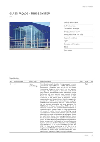 PRODUCT HANDBOOK
GLASS FAÇADE - TRUSS SYSTEM
—
Area of application
1. All external area
Total width & height
Totally customised solution
Price
Upon request
Wind pressure & live load
As per site conditions
Type
Frameless with fin system
65DORMA
Specification
No. Product image Product code Core specification
1
Finish UOM Qty.
spider
non-fin fittings
- - - Sqft. - - -Front glass facade with glass door : Design, supply of frameless
glazed façade as per IS 875 part 3 and AS1288 2006 CODAL
requirements, suspended from the top of the opening
incorporating toughened glass panels as per approved
drawings, and steel supports as stabilizers, used at each
vertical joint to provide lateral stiffness against wind loading.
Deflections and other specified loads expected including
frame work wherever necessary and hardware all other
accessories in the glazing with all extrusions, fittings,
suspension brackets, spider fittings of DORMA make with 4, 2
points spiders & RODAN stainless steel bolts as per design. The
DORMA i spider non-fin fitting shall have a stream line design
for high strength performance and better aesthetics. The
RODAN bolts for facade glass shall be of SS 316 with all
necessary accessories. The spiders shall be manufactured by
investment casting process of grade SS 316 as per EN norms.
All screws, all weather elements such as flashing, coping,
approved silicone sealants, etc to make the system completely
waterproof. All spider fittings should be designed to support
the weight of the glass by direct bearing on the bolts wherein
the structure should be designed as per the relevant codes and
should be able to withstand the relevant thermal movements.
Design calculations for the facade to be furnished for approval
by client / consultant. Double leaf glass door with patch fittings
such as PT 40, US 10, PT 24, pull handle 450 x 25 mm and
BTS 75V floor spring conforming to DIN EN 1154 in
long-time test / 500,000 operating cycles). The above work
complete in all respect as per approved drawings and to the
satisfaction of engineer-in-charge / architect consultant.
- - -
 