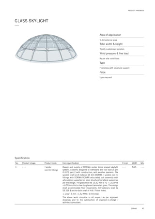 67DORMA
PRODUCT HANDBOOK
GLASS SKYLIGHT
—
Area of application
1. All external area
Total width & height
Totally customised solution
Price
Upon request
Wind pressure & live load
As per site conditions
Type
Frameless with structure support
Specification
No. Product image Product code Core specification
1
Finish UOM Qty.
spider
non-fin fittings
- - - Sqft. - - -Design and supply of DORMA spider dome shaped skylight
system, customs designed to withstand the live load as per
IS 875 part 2 with construction, with weather sealants. The
spiders shall be of material SS 316 DORMA spiders non-fin
fittings with DORMA RODAN articulated bolt assembly with
articulation supported on steel structure for lateral support as
per the design. The glass shall be 13.52 mm 6 TG + 1.52 PVB
+ 6 TG mm thick clear toughened laminated glass. The design
shall accommodate floor movements. All fasteners shall be
SS 316 & anchor bolts shall of Hilti / Fisher make.
1. Clear - 6 mm + 1.52 PVB + 6 mm clear.
The above work complete in all respect as per approved
drawings and to the satisfaction of engineer-in-charge /
architect consultant.
- - -
 