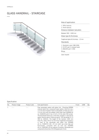 DORMApedia
GLASS HANDRAIL - STAIRCASE
—
Specification
No. Product image Product code Core specification
1
Finish UOM Qty.
- - - - - - - - - - - -Pipe balustrade system with glass link : Providing DORMA
modular (weld free, component base) system. 50.8 mm dia x
1.6 mm thick handrail fixed to balustrade of 50.8 mm dia x
1.6 mm thick with top adapter (neck) type fixed (DORMA art
no. 9180205) with 2 nos. of m4 x 10 mm allen CSK screw).
The balustrade fixed to top of the floor, straight or staircase by
epoxy chemical grout (chemical grout). The balustrade c/c is
900 to 1000mm. The height of the handrail 1000 mm
from FFL. Glass infill of 10 mm thick toughened (monolithic)
is fixed to the balustrade with glass link (DORMA
art no. 9180073) m8 x 25 mm allen cap screw (two per
balustrade), complete with all end cap (DORMA
art no. 9180208). All the material of handrail, balustrade and
components should be of SS 304 grade satin finish.
- - -
Area of application
1. Office balcony
2. Home balcony
Distance between balusters
Between 900 - 1000 mm
Price
Upon request
Glass type & thickness
Toughened glass & thickness - 10 mm
Standards
1. Australian code 1288 2006
2. IS 875 part II imposed loads
3. BS6399 part I 1996
68
 