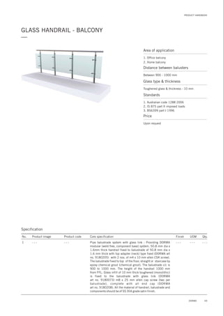 69DORMA
PRODUCT HANDBOOK
GLASS HANDRAIL - BALCONY
—
Specification
No. Product image Product code Core specification
1
Finish UOM Qty.
- - - - - - - - - - - -Pipe balustrade system with glass link : Providing DORMA
modular (weld free, component base) system. 50.8 mm dia x
1.6mm thick handrail fixed to balustrade of 50.8 mm dia x
1.6 mm thick with top adapter (neck) type fixed (DORMA art
no. 9180205) with 2 nos. of m4 x 10 mm allen CSK screw).
The balustrade fixed to top of the floor, straight or staircase by
epoxy chemical grout (chemical grout). The balustrade c/c is
900 to 1000 mm. The height of the handrail 1000 mm
from FFL. Glass infill of 10 mm thick toughened (monolithic)
is fixed to the balustrade with glass link (DORMA
art no. 9180073) m8 x 25 mm allen cap screw (two per
balustrade), complete with all end cap (DORMA
art no. 9180208). All the material of handrail, balustrade and
components should be of SS 304 grade satin finish.
- - -
Area of application
1. Office balcony
2. Home balcony
Distance between balusters
Between 900 - 1000 mm
Price
Upon request
Glass type & thickness
Toughened glass & thickness - 10 mm
Standards
1. Australian code 1288 2006
2. IS 875 part II imposed loads
3. BS6399 part I 1996
 