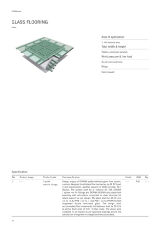 70
DORMApedia
GLASS FLOORING
—
Area of application
1. All external area
Total width & height
Totally customised solution
Price
Upon request
Wind pressure & live load
As per site conditions
Specification
No. Product image Product code Core specification
1
Finish UOM Qty.
spider
non-fin fittings
- - - Sqft. - - -Design, supply of DORMA spider walkable glass floor system,
customs designed to withstand the live load as per IS 875 part
2 with construction, weather sealants of DOW Corning / GE /
Wacker. The spiders shall be of material SS 316 DORMA
spider non fin fittings and DORMA RODAN articulated bolt
assembly with articulation supported on steel structure for
lateral support as per design. The glass shall be 33.04 mm
10 TG +1.52 PVB + 10 TG + 1.52 PVB + 10 TG mm thick clear
toughened double laminated glass. The design shall
accommodate floor movements. All fasteners shall be SS 316
& anchor bolts shall of Hilti / Fisher make. The above work
complete in all respect as per approved drawings and to the
satisfaction of engineer-in-charge / architect consultant.
- - -
 