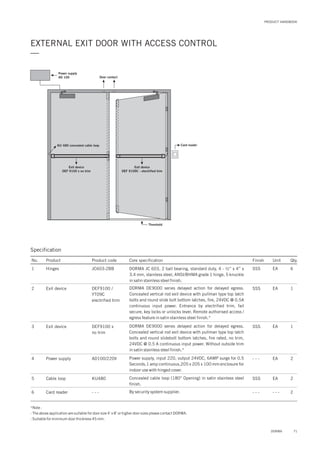 PRODUCT HANDBOOK
EXTERNAL EXIT DOOR WITH ACCESS CONTROL
—
Threshold
KU 480 concealed cable loop
Power supply
AD 100
Card reader
Exit device
DEF 9100 x no trim
Exit device
DEF 9109C - electrified trim
Door contact
Specification
No. Product Product code Core specification
1
2
3
4
5
6
Finish Unit Qty.
JC603-2BBHinges
DEF9100 /
YT09C
electrified trim
DEF9100 x
no trim
AD100/220V
KU480
- - -
Exit device
Exit device
Power supply
Cable loop
Card reader
SSS EA 6
SSS
SSS
- - -
SSS
- - -
EA
EA
EA
EA
- - -
1
1
2
2
2
DORMA JC 603, 2 ball bearing, standard duty, 4 - ½” x 4” x
3.4 mm, stainless steel, ANSI/BHMA grade 1 hinge, 5 knuckle
in satin stainless steel finish.
DORMA DE9000 series delayed action for delayed egress.
Concealed vertical rod exit device with pullman type top latch
bolts and round slide bolt bottom latches, fire, 24VDC @ 0.5A
continuous input power. Entrance by electrified trim, fail
secure, key locks or unlocks lever. Remote authorised access /
egress feature in satin stainless steel finish.*
DORMA DE9000 series delayed action for delayed egress.
Concealed vertical rod exit device with pullman type top latch
bolts and round slidebolt bottom latches, fire rated, no trim,
24VDC @ 0.5 A continuous input power. Without outside trim
in satin stainless steel finish.*
Power supply, input 220, output 24VDC, 6AMP surge for 0.5
Seconds,1 amp continuous,205 x 205 x 100 mm enclosure for
indoor use with hinged cover.
Concealed cable loop (180° Opening) in satin stainless steel
finish.
By security system supplier.
*Note :
- The above application are suitable for door size 4’ x 8’ or higher door sizes please contact DORMA.
- Suitable for minimum door thickness 45 mm.
71DORMA
 