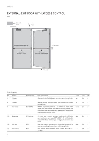 DORMApedia
EXTERNAL EXIT DOOR WITH ACCESS CONTROL
—
Threshold
KU 480 concealed cable loop
Power supply
AD 100
Card reader
Exit device
DEF 9100 x no trim
Exit device
DEF 9109C - electrified trim
Door contact
Specification
No. Product Product code Core specification
10
11
12
Finish Unit Qty.
RP78si/16si
RP67
MC-4
Gasketting
Drip strip
Door contact
Grey
Grey
- - -
Set
EA
Set
1
1
2
Perimeter seal, acoustic jamb and header jamb and header
jamb and header jamb seals 5/8” x 3/16” x 30 feet for double
doors. With 78si at stile fixing (2 x 7 ft) grey 2 x 10 feet in grey
finish.
Drip strip to avoid water entrance at door top frame jamb for
external doors. Length as per frame width in grey finish.
Door position sensor, recessed mount 250mA @ 30V AC/DC,
22 AWG.
7
8
9 8616DS/FC
Cylinder
Cylinder
Door closer
SC
SC
Silver
EA
EA
EA
2
1
2
Mortise cylinder, for ANSI panic bar rim in satin chrome finish.
Mortise cylinder, for ANSI panic bar outside trim in satin
chrome finish.
DORMA adjustable power six 1-6, certified to ANSI 156.4
grade. Door saver parallel arm, rack and latching speeds, with
slim plastic cover. With back check as a standard feature, push
side installation in silver finish.
72
 
